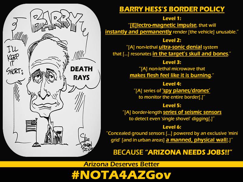 Libertarian Governor Canidate Barry Hess - Barry Hess on Marc Victor, Ernie Hanock and David Dorn slandering Mike Ross - Safer Arizona too - Barry Hess I couldn't imagine a more stupid post...the whackos are on the loose... I'm guessing this was written by some guy who used to call himself Mike Ross, and at that time he was trolling Mr. Dorn if I remember correctly. He was more than a little 'off' - Barry Hess's border policy. Level 1: electromagnetic impulse that will instantly and permanently render the vehicle unusable. Level 2: A non-lethal ultra-sonic denial system that resonates in the target's skull and bones. Level 3: A non-lethal microwave that makes flesh feel like it's burning. Level 4: A series of spy planes / drones to monitor the entire border. Level 5: A border-length series of seismic sensors to detect even a single shovel digging. Level 6: Concealed ground sensors powered by an exclusive mini-grid and in urban areas a manned physical wall. Because Arizona needs jobs. Arizona deserves better. #nota4azgov #notA4AZgov #NOTA4AZGov - z_98748.php